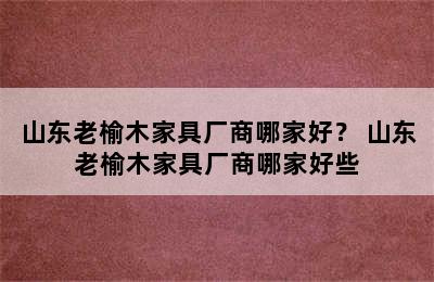 山东老榆木家具厂商哪家好？ 山东老榆木家具厂商哪家好些